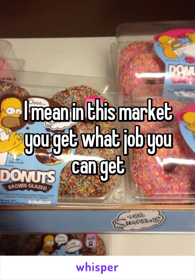 I mean in this market you get what job you can get