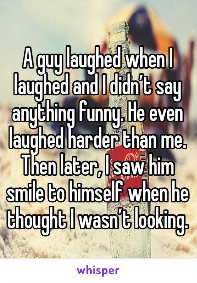 A guy laughed when I laughed and I didn’t say anything funny. He even laughed harder than me. Then later, I saw him smile to himself when he thought I wasn’t looking. 