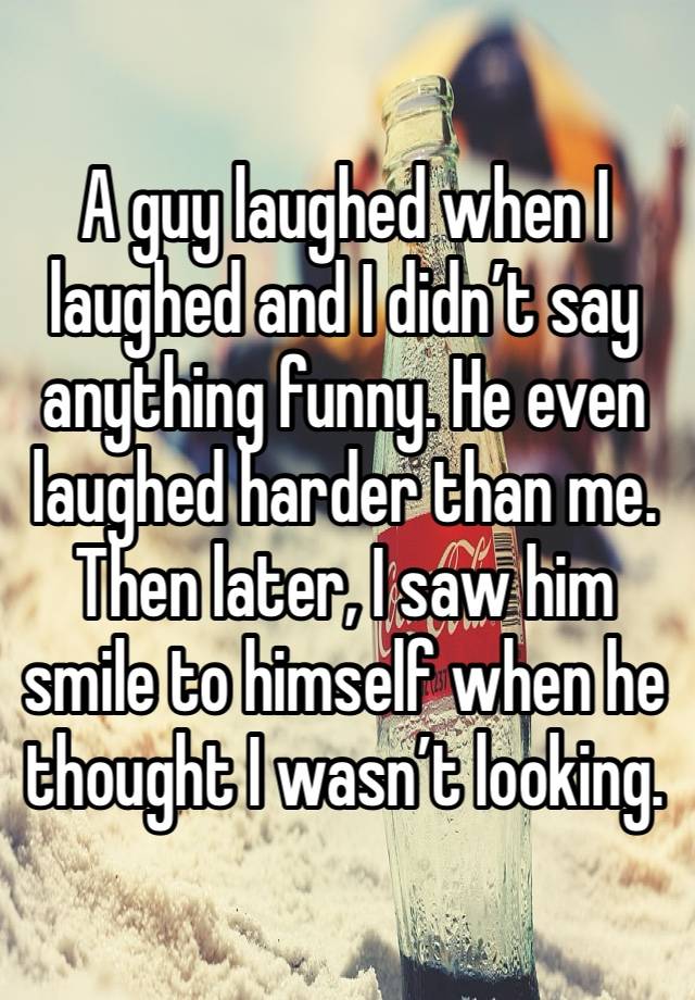 A guy laughed when I laughed and I didn’t say anything funny. He even laughed harder than me. Then later, I saw him smile to himself when he thought I wasn’t looking. 