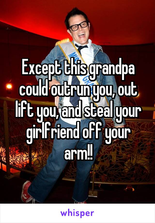 Except this grandpa could outrun you, out lift you, and steal your girlfriend off your arm!!