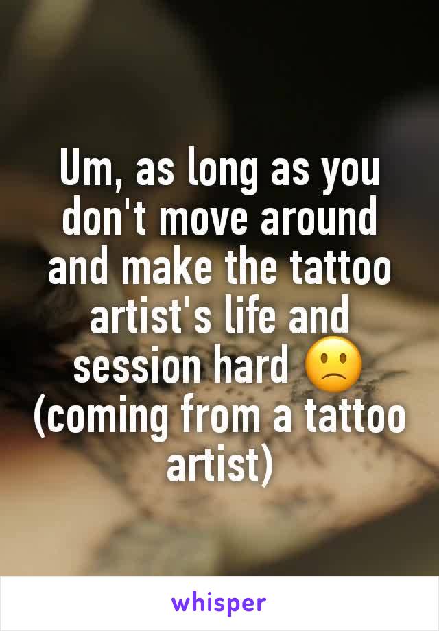 Um, as long as you don't move around and make the tattoo artist's life and session hard 🙁
(coming from a tattoo artist)