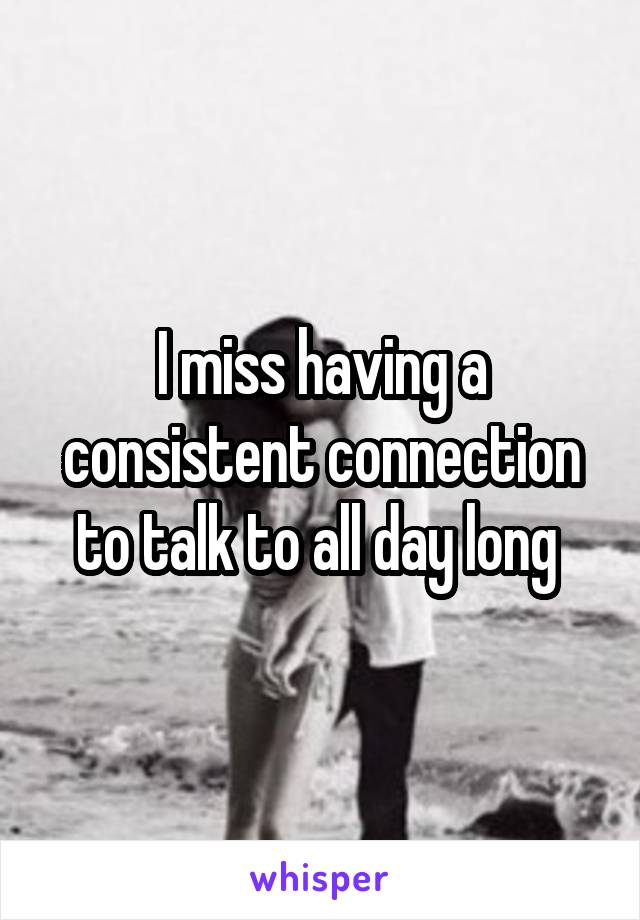 I miss having a consistent connection to talk to all day long 