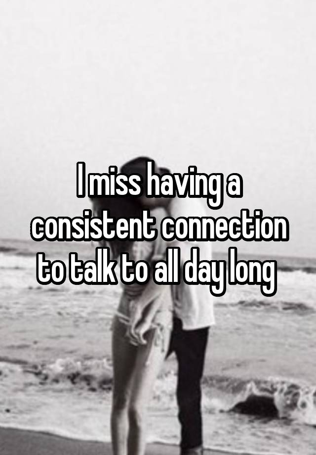 I miss having a consistent connection to talk to all day long 