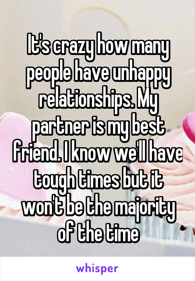 It's crazy how many people have unhappy relationships. My partner is my best friend. I know we'll have tough times but it won't be the majority of the time