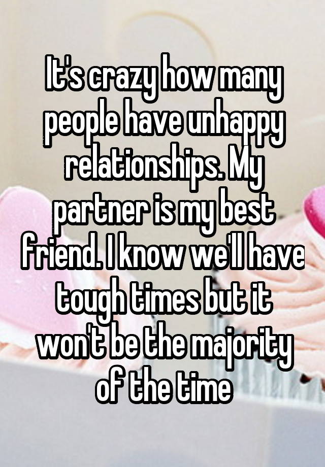 It's crazy how many people have unhappy relationships. My partner is my best friend. I know we'll have tough times but it won't be the majority of the time