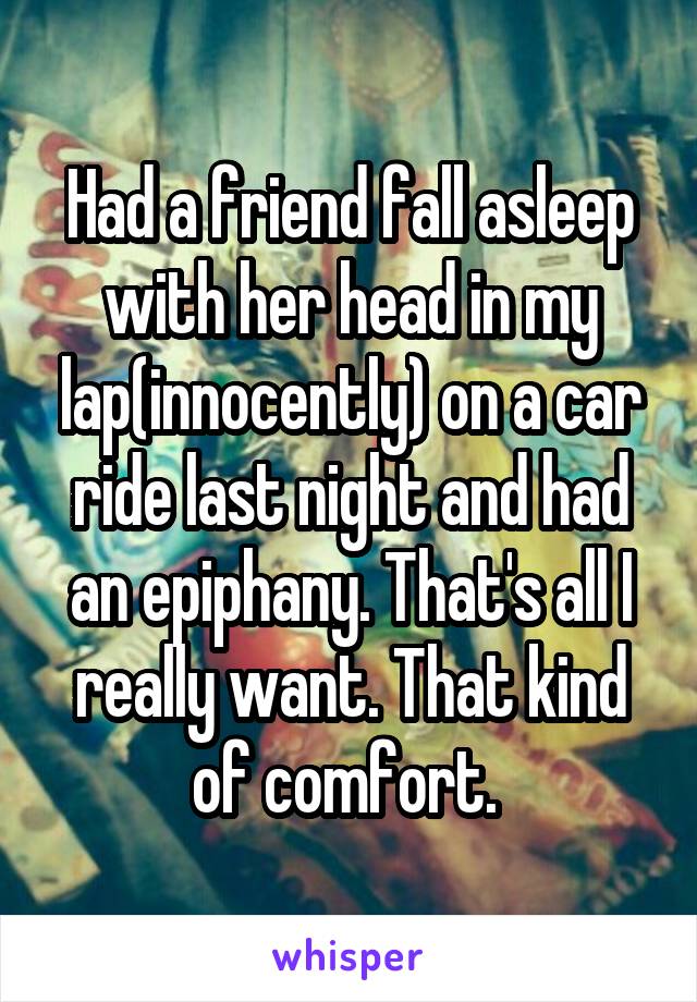 Had a friend fall asleep with her head in my lap(innocently) on a car ride last night and had an epiphany. That's all I really want. That kind of comfort. 