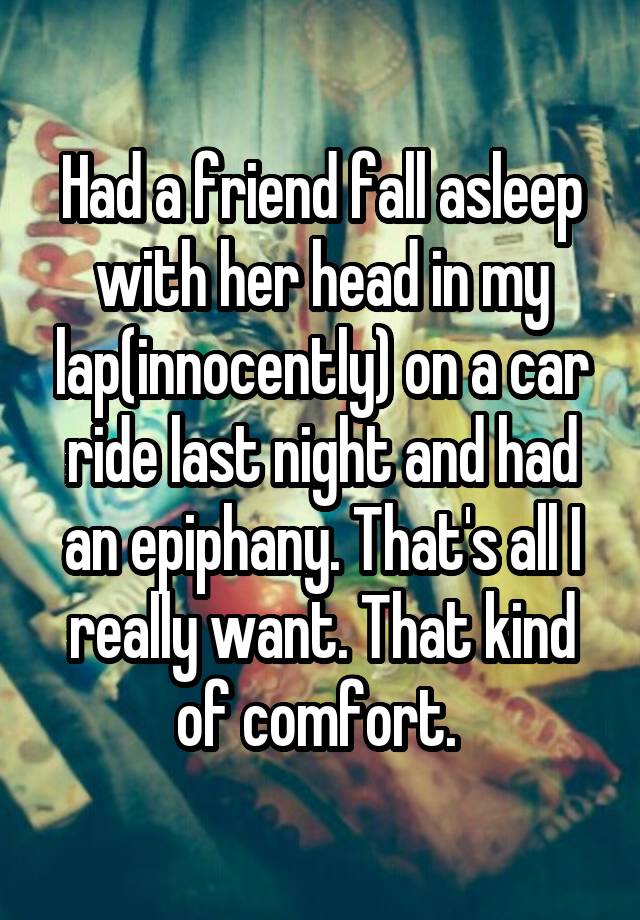 Had a friend fall asleep with her head in my lap(innocently) on a car ride last night and had an epiphany. That's all I really want. That kind of comfort. 