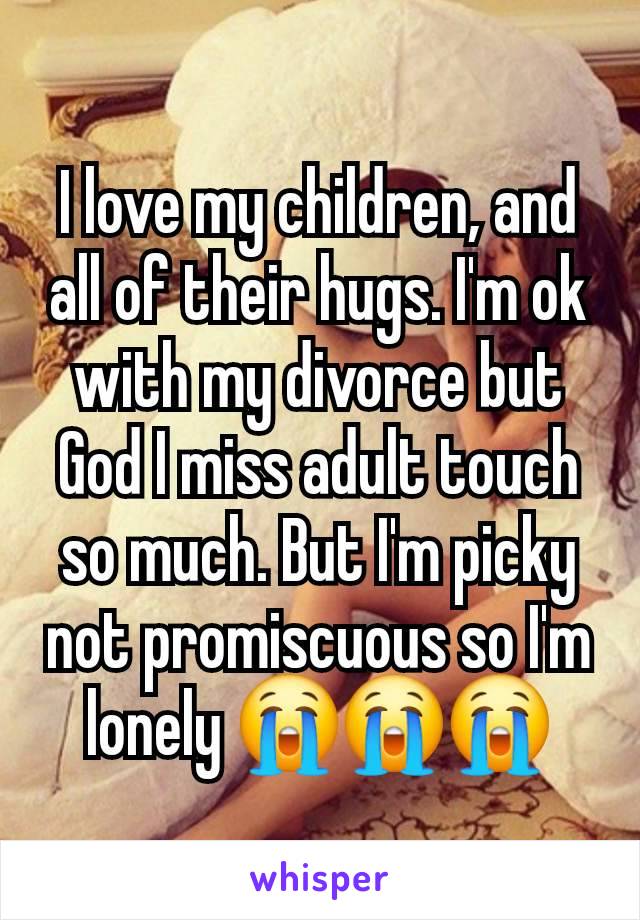 I love my children, and all of their hugs. I'm ok with my divorce but God I miss adult touch so much. But I'm picky not promiscuous so I'm lonely 😭😭😭