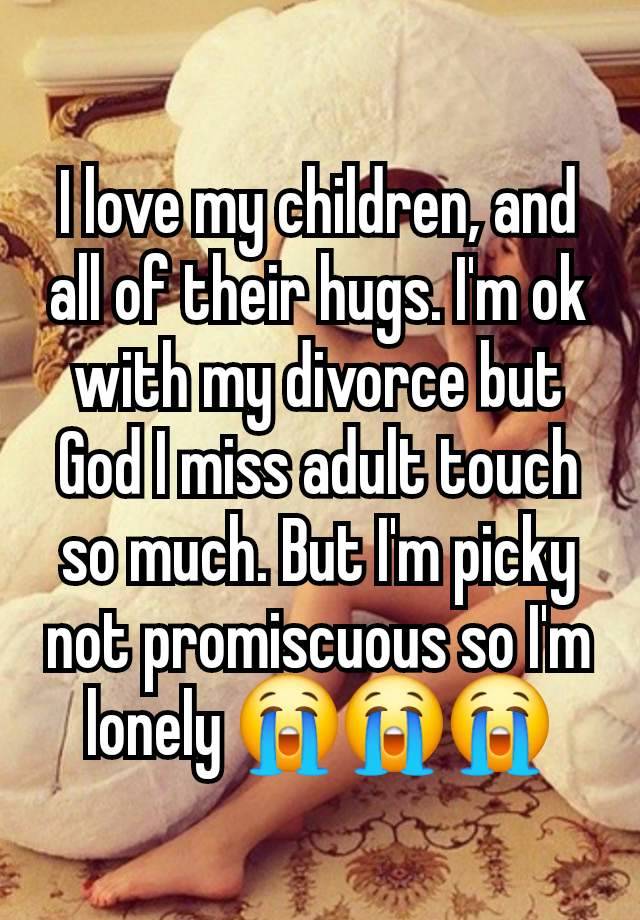 I love my children, and all of their hugs. I'm ok with my divorce but God I miss adult touch so much. But I'm picky not promiscuous so I'm lonely 😭😭😭