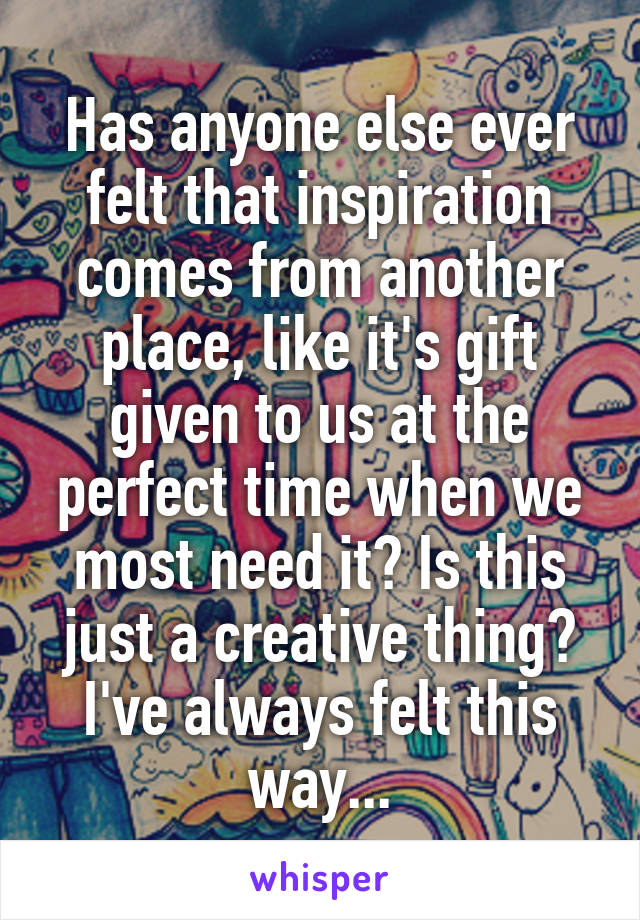 Has anyone else ever felt that inspiration comes from another place, like it's gift given to us at the perfect time when we most need it? Is this just a creative thing? I've always felt this way...