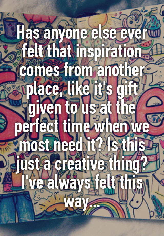 Has anyone else ever felt that inspiration comes from another place, like it's gift given to us at the perfect time when we most need it? Is this just a creative thing? I've always felt this way...