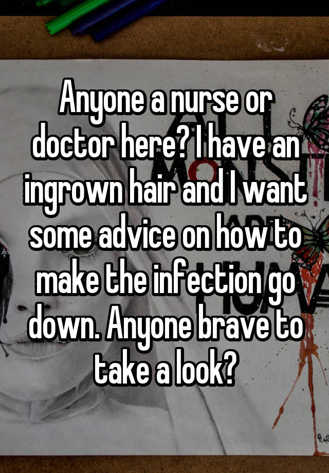 Anyone a nurse or doctor here? I have an ingrown hair and I want some advice on how to make the infection go down. Anyone brave to take a look?