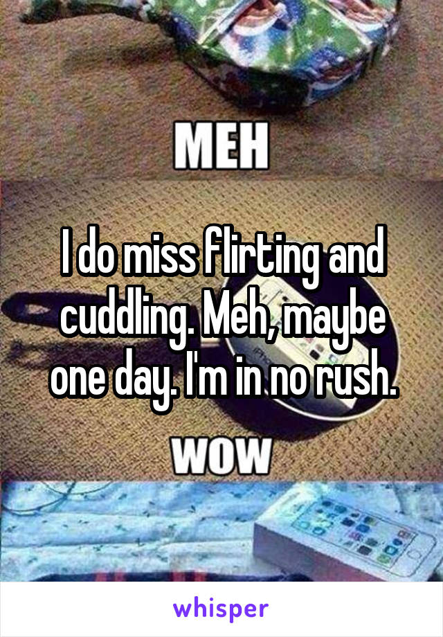 I do miss flirting and cuddling. Meh, maybe one day. I'm in no rush.