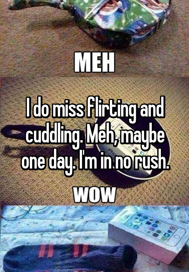 I do miss flirting and cuddling. Meh, maybe one day. I'm in no rush.