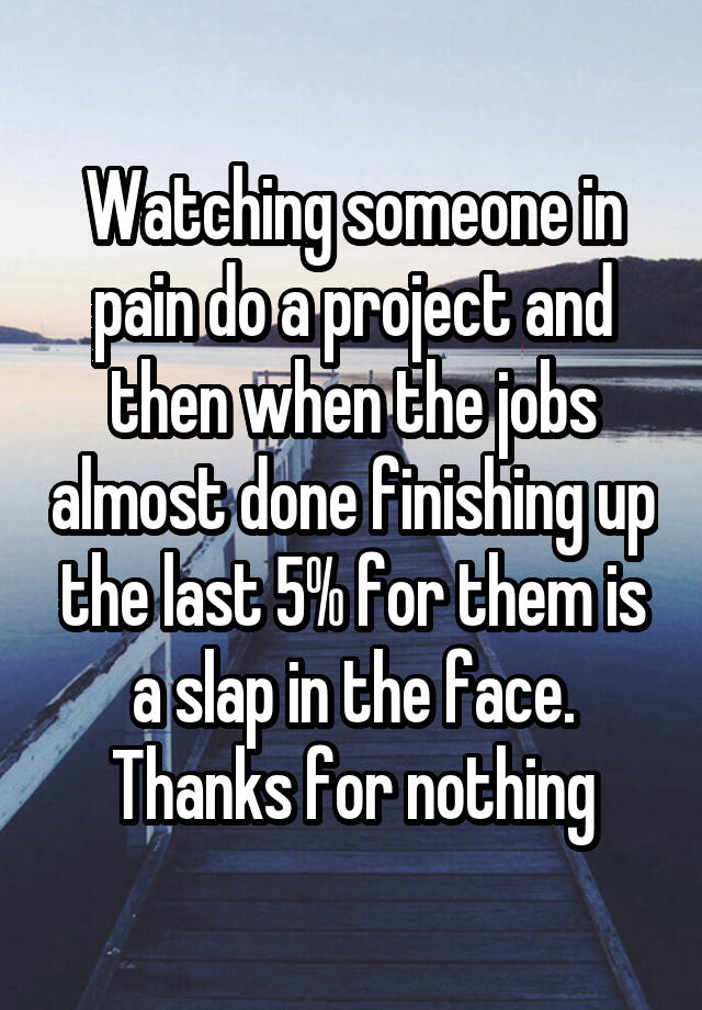 Watching someone in pain do a project and then when the jobs almost done finishing up the last 5% for them is a slap in the face. Thanks for nothing