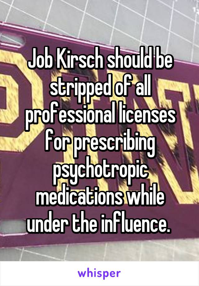 Job Kirsch should be stripped of all professional licenses for prescribing psychotropic medications while under the influence. 