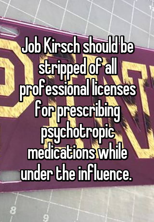 Job Kirsch should be stripped of all professional licenses for prescribing psychotropic medications while under the influence. 