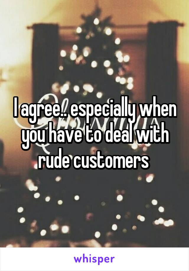 I agree.. especially when you have to deal with rude customers 