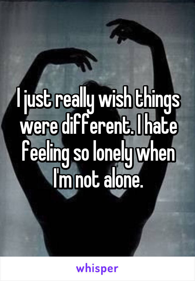 I just really wish things were different. I hate feeling so lonely when I'm not alone.