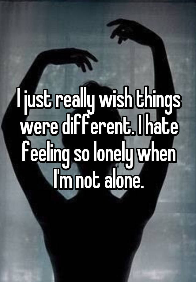 I just really wish things were different. I hate feeling so lonely when I'm not alone.