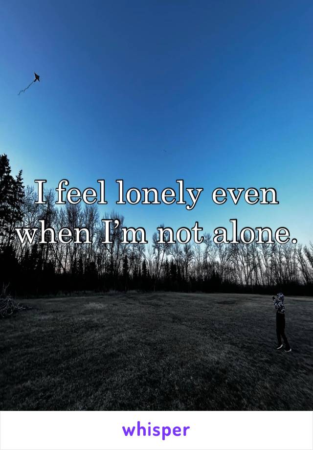 I feel lonely even when I’m not alone. 