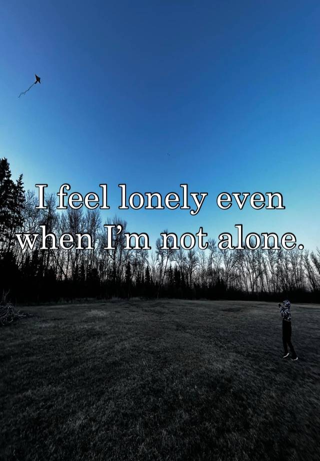 I feel lonely even when I’m not alone. 