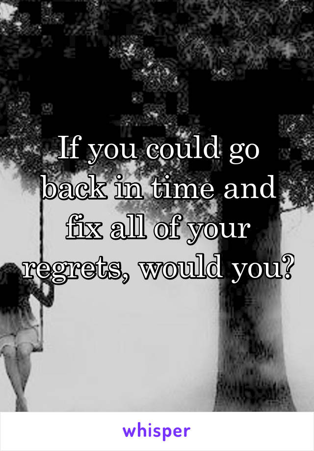 If you could go back in time and fix all of your regrets, would you? 