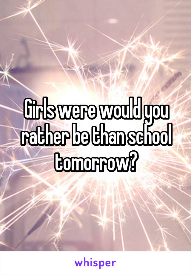 Girls were would you rather be than school tomorrow?