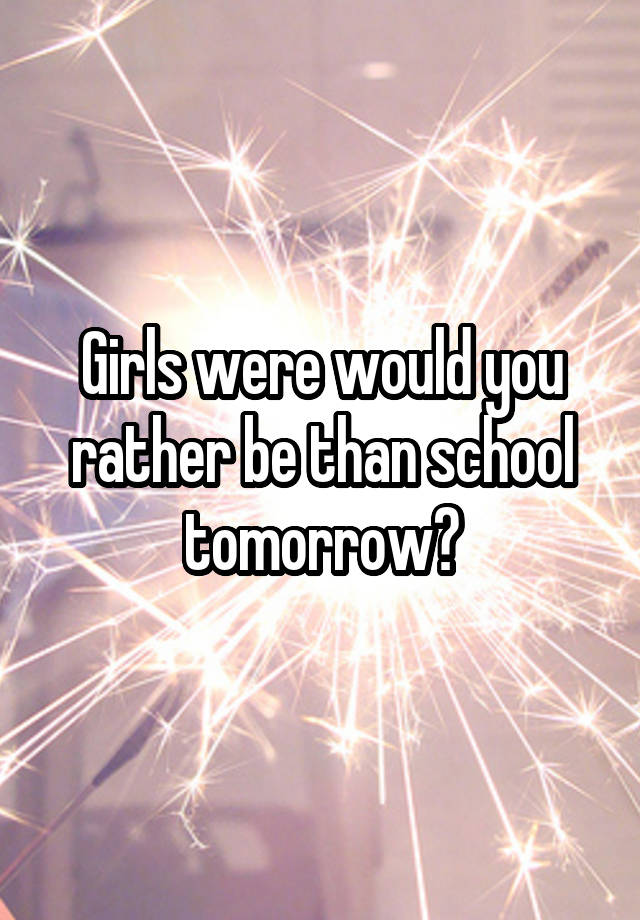 Girls were would you rather be than school tomorrow?