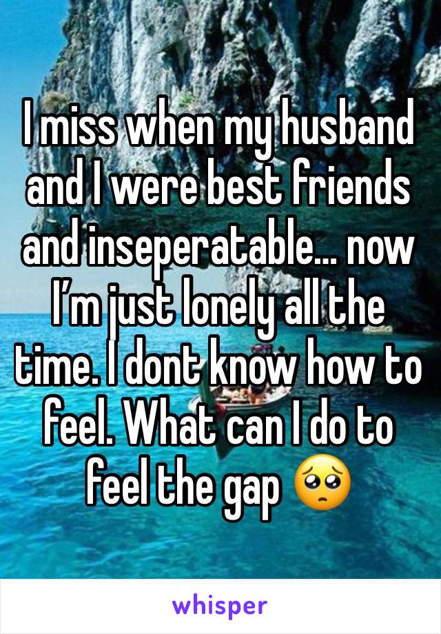 I miss when my husband and I were best friends and inseperatable… now I’m just lonely all the time. I dont know how to feel. What can I do to feel the gap 🥺