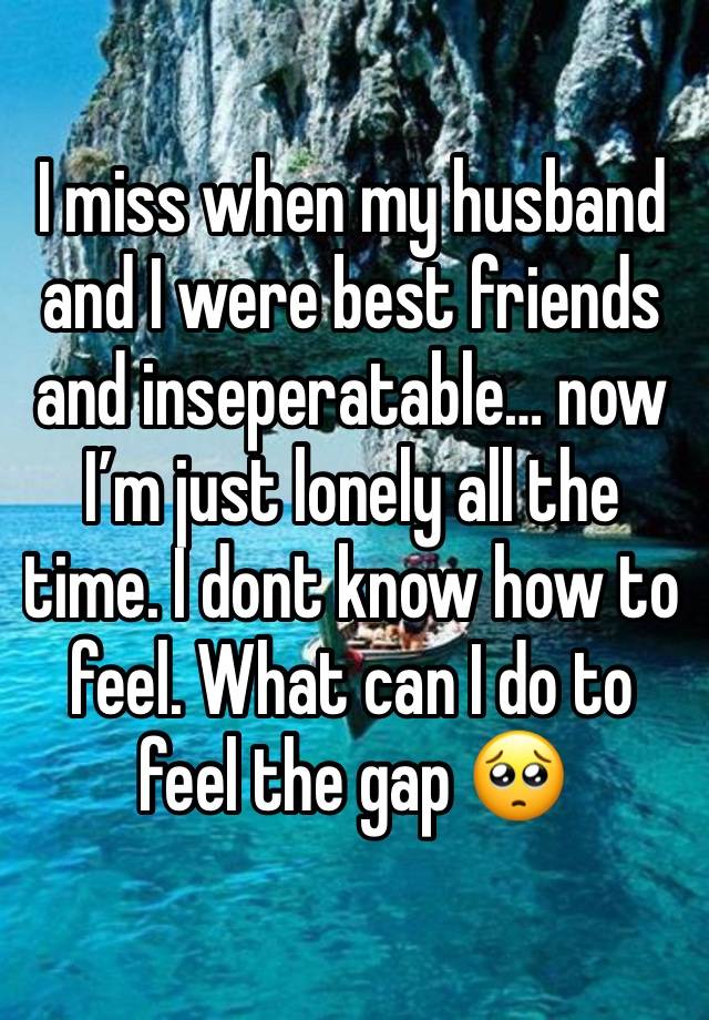 I miss when my husband and I were best friends and inseperatable… now I’m just lonely all the time. I dont know how to feel. What can I do to feel the gap 🥺