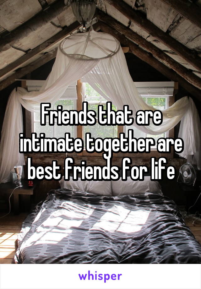 Friends that are intimate together are best friends for life