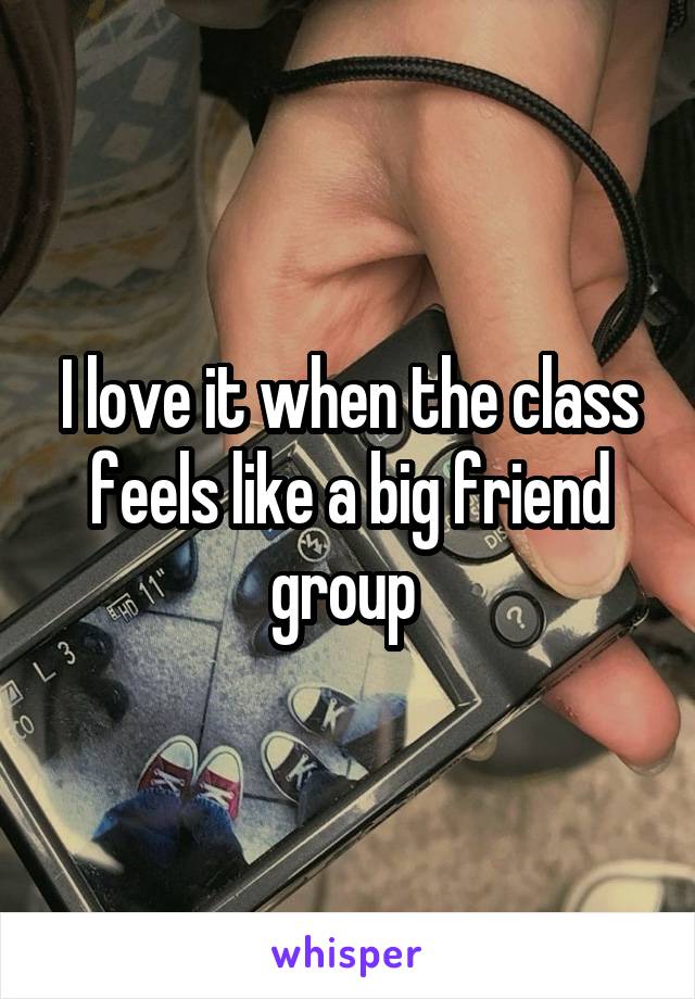 I love it when the class feels like a big friend group 