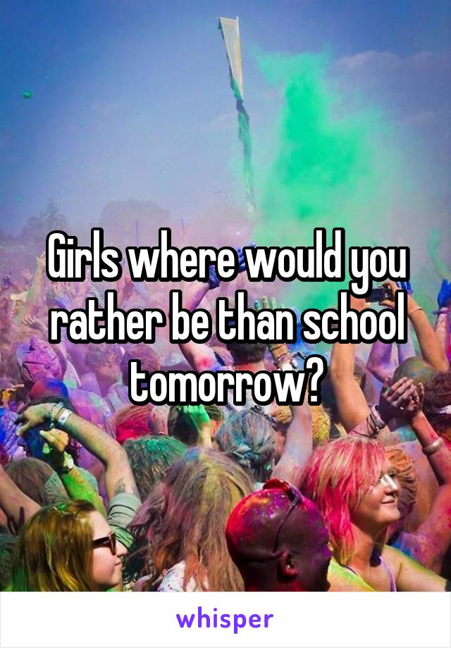 Girls where would you rather be than school tomorrow?