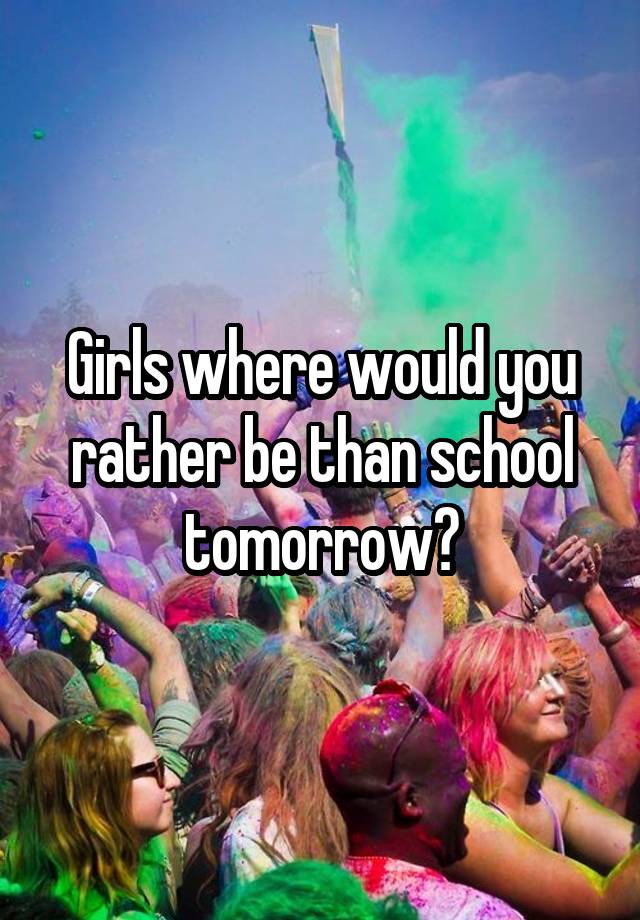 Girls where would you rather be than school tomorrow?