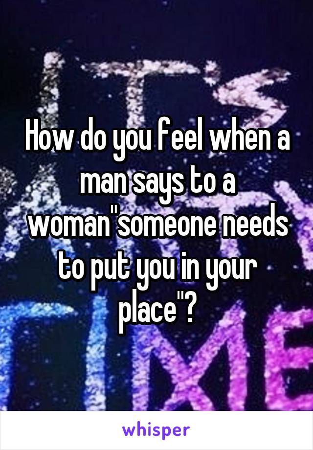 How do you feel when a man says to a woman"someone needs to put you in your place"?