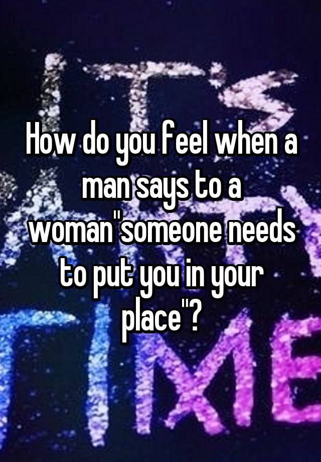 How do you feel when a man says to a woman"someone needs to put you in your place"?