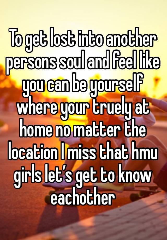 To get lost into another persons soul and feel like you can be yourself where your truely at home no matter the location I miss that hmu girls let’s get to know eachother 