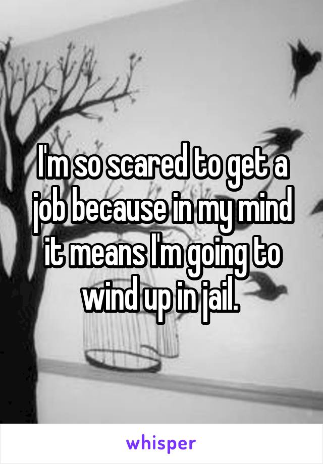 I'm so scared to get a job because in my mind it means I'm going to wind up in jail. 