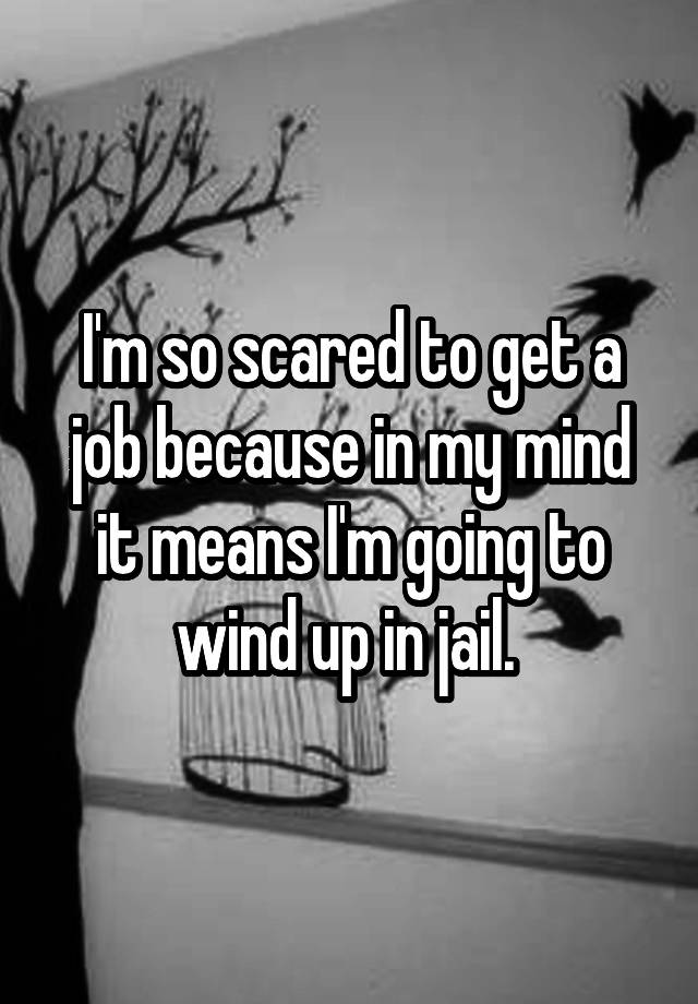 I'm so scared to get a job because in my mind it means I'm going to wind up in jail. 