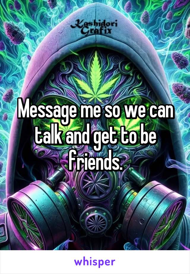 Message me so we can talk and get to be friends.