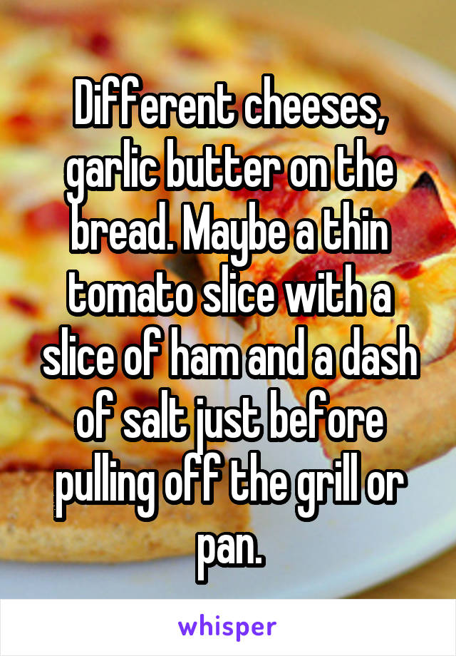 Different cheeses, garlic butter on the bread. Maybe a thin tomato slice with a slice of ham and a dash of salt just before pulling off the grill or pan.