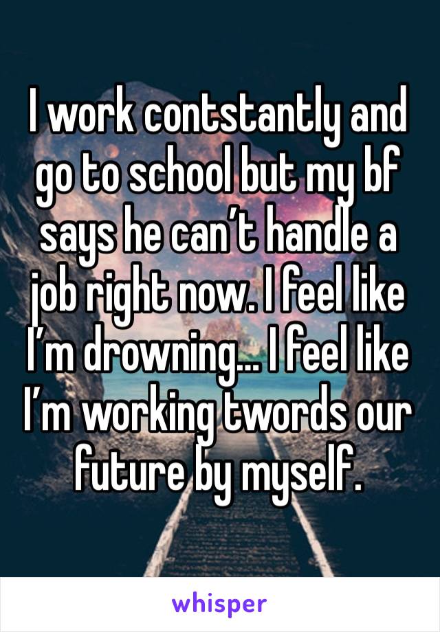 I work contstantly and go to school but my bf says he can’t handle a job right now. I feel like I’m drowning… I feel like I’m working twords our future by myself.