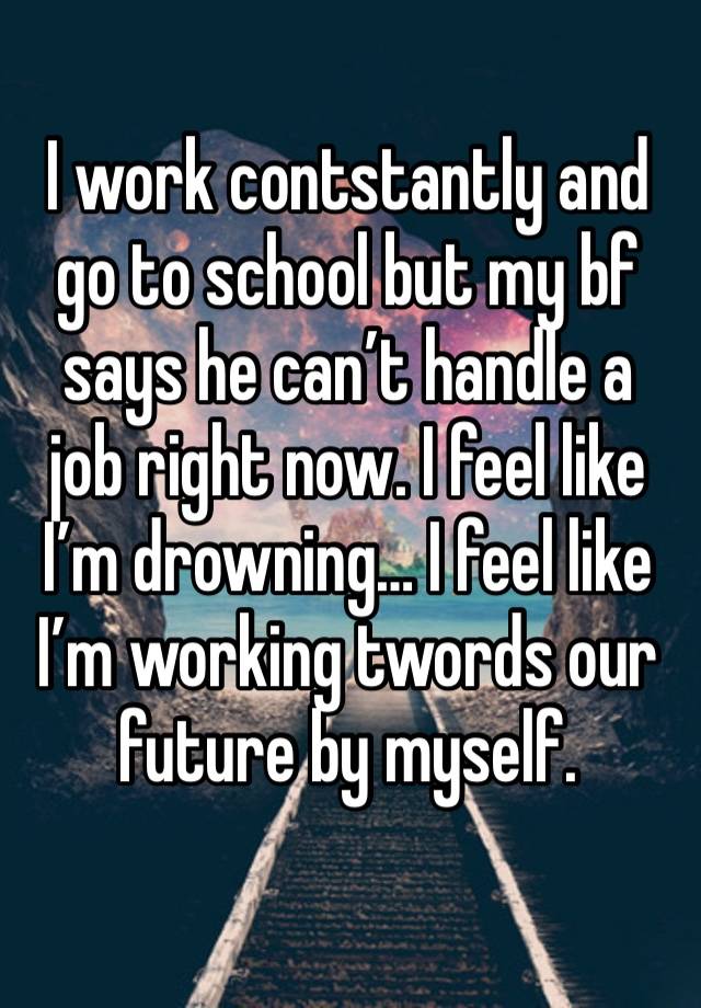 I work contstantly and go to school but my bf says he can’t handle a job right now. I feel like I’m drowning… I feel like I’m working twords our future by myself.