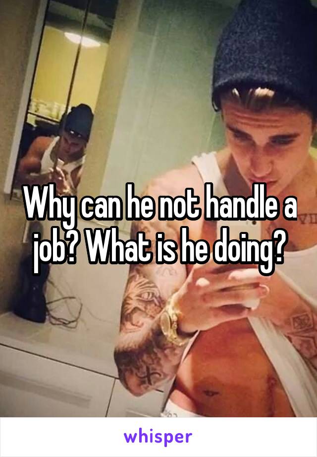 Why can he not handle a job? What is he doing?