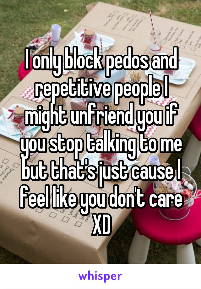 I only block pedos and repetitive people I might unfriend you if you stop talking to me but that's just cause I feel like you don't care XD