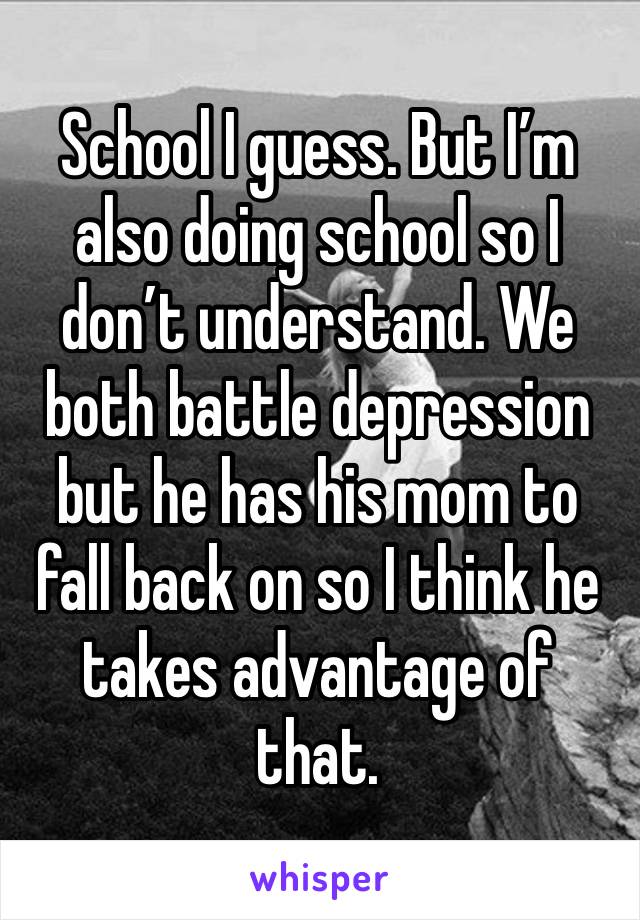 School I guess. But I’m also doing school so I don’t understand. We both battle depression but he has his mom to fall back on so I think he takes advantage of that. 