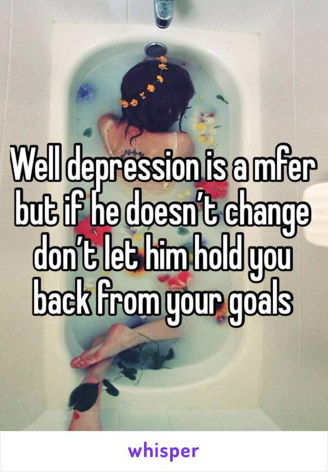 Well depression is a mfer but if he doesn’t change don’t let him hold you back from your goals 