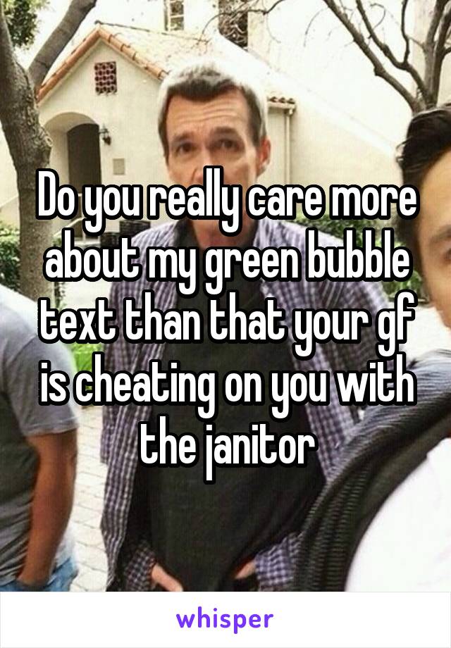 Do you really care more about my green bubble text than that your gf is cheating on you with the janitor