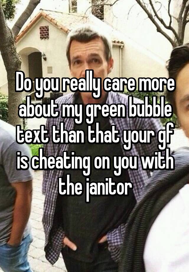 Do you really care more about my green bubble text than that your gf is cheating on you with the janitor